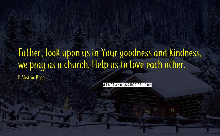 Alistair Begg Quotes: Father, look upon us in Your goodness and kindness, we pray as a church. Help us to love each other.