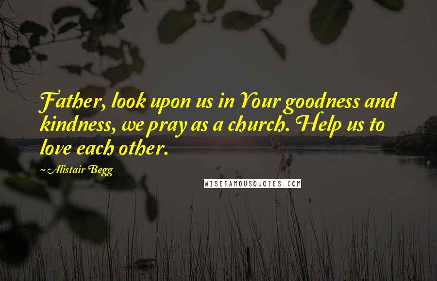 Alistair Begg Quotes: Father, look upon us in Your goodness and kindness, we pray as a church. Help us to love each other.