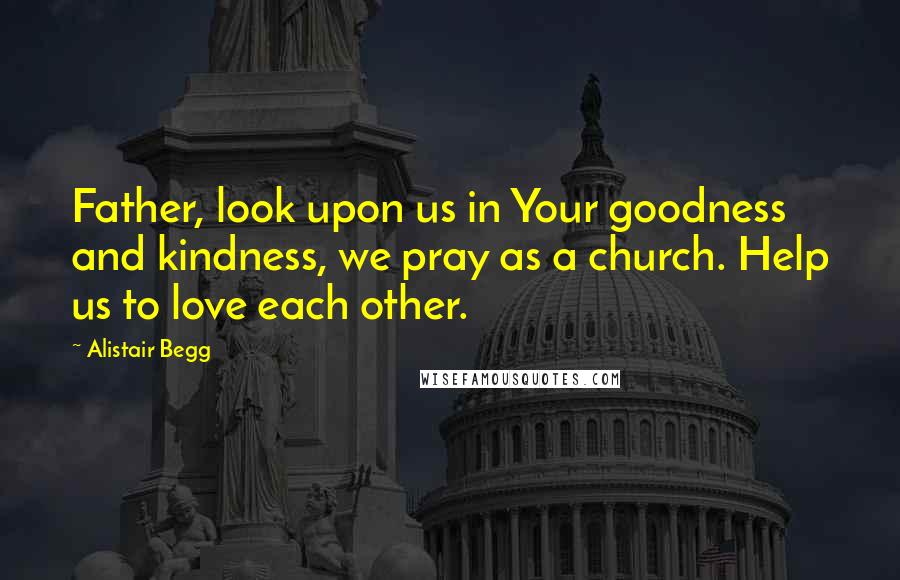 Alistair Begg Quotes: Father, look upon us in Your goodness and kindness, we pray as a church. Help us to love each other.