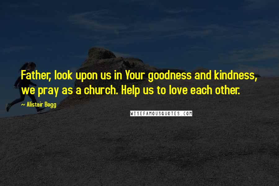 Alistair Begg Quotes: Father, look upon us in Your goodness and kindness, we pray as a church. Help us to love each other.