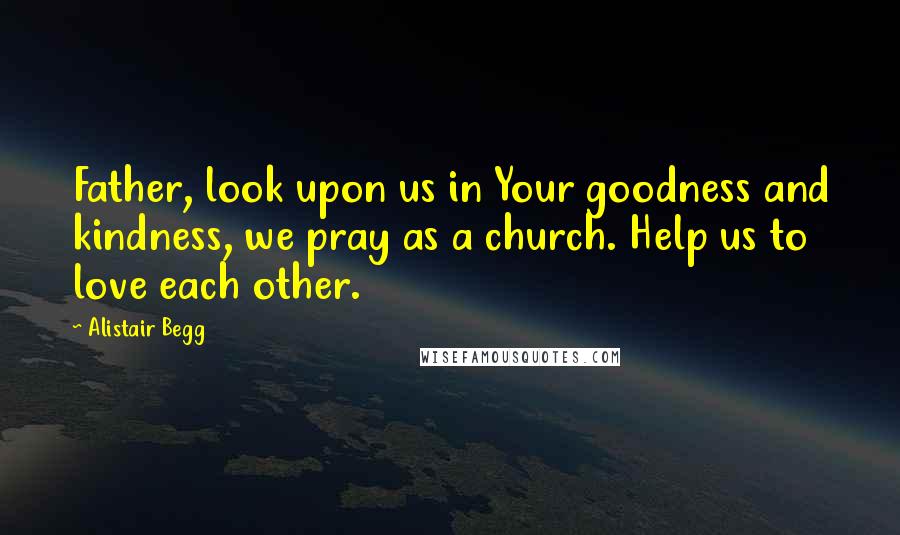 Alistair Begg Quotes: Father, look upon us in Your goodness and kindness, we pray as a church. Help us to love each other.