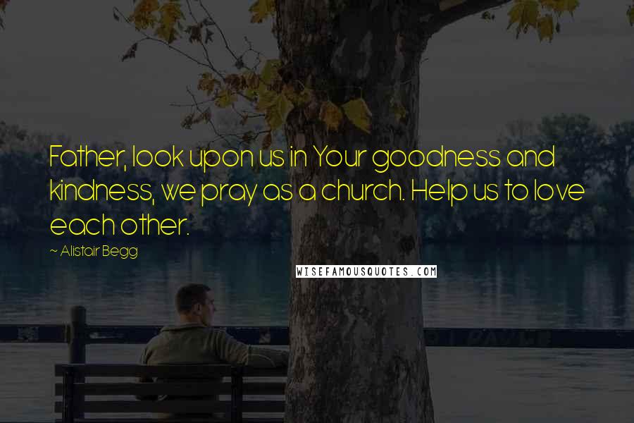 Alistair Begg Quotes: Father, look upon us in Your goodness and kindness, we pray as a church. Help us to love each other.