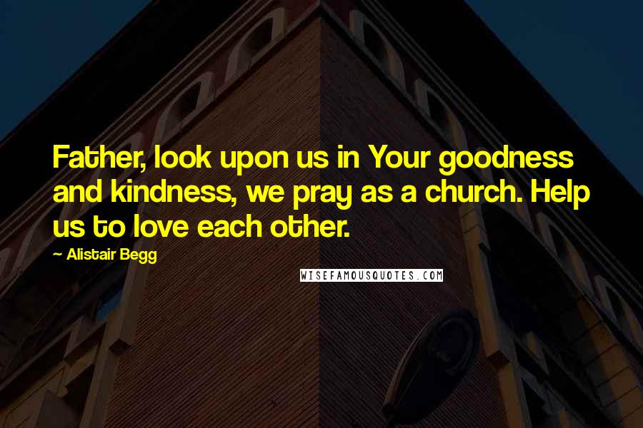 Alistair Begg Quotes: Father, look upon us in Your goodness and kindness, we pray as a church. Help us to love each other.