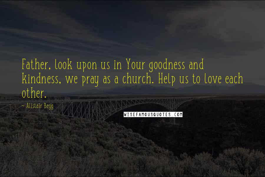 Alistair Begg Quotes: Father, look upon us in Your goodness and kindness, we pray as a church. Help us to love each other.