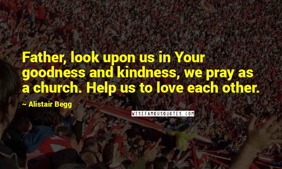 Alistair Begg Quotes: Father, look upon us in Your goodness and kindness, we pray as a church. Help us to love each other.