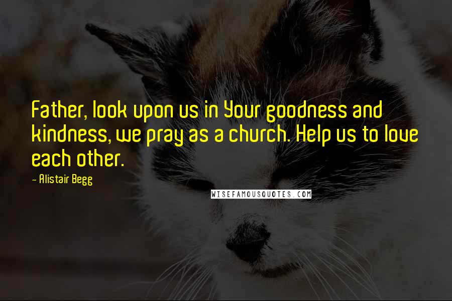 Alistair Begg Quotes: Father, look upon us in Your goodness and kindness, we pray as a church. Help us to love each other.