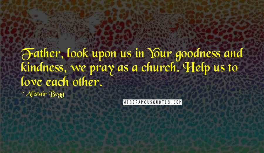 Alistair Begg Quotes: Father, look upon us in Your goodness and kindness, we pray as a church. Help us to love each other.