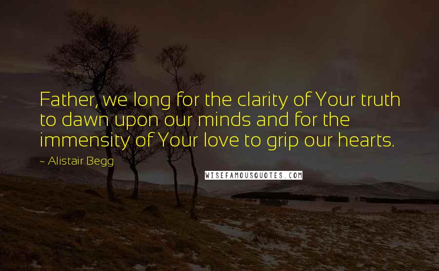 Alistair Begg Quotes: Father, we long for the clarity of Your truth to dawn upon our minds and for the immensity of Your love to grip our hearts.