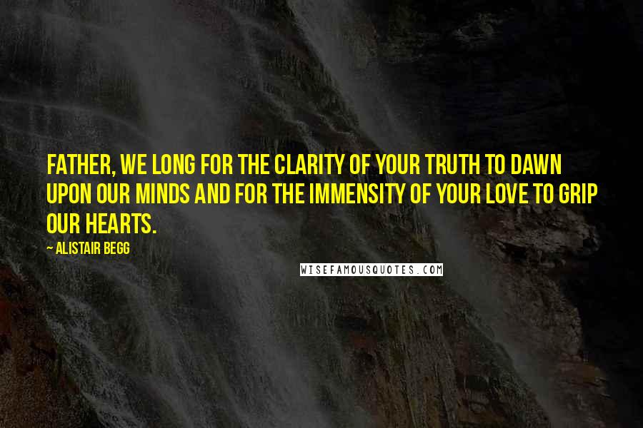 Alistair Begg Quotes: Father, we long for the clarity of Your truth to dawn upon our minds and for the immensity of Your love to grip our hearts.