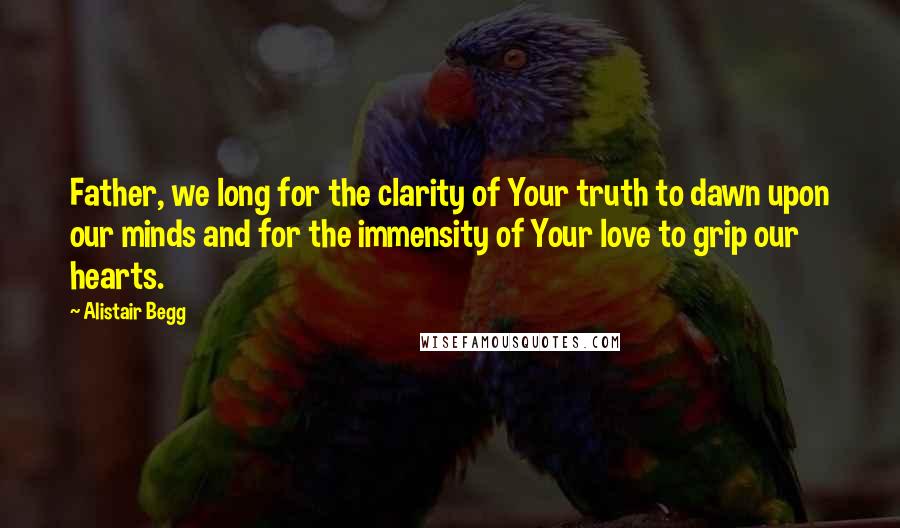 Alistair Begg Quotes: Father, we long for the clarity of Your truth to dawn upon our minds and for the immensity of Your love to grip our hearts.