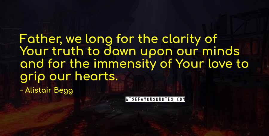 Alistair Begg Quotes: Father, we long for the clarity of Your truth to dawn upon our minds and for the immensity of Your love to grip our hearts.