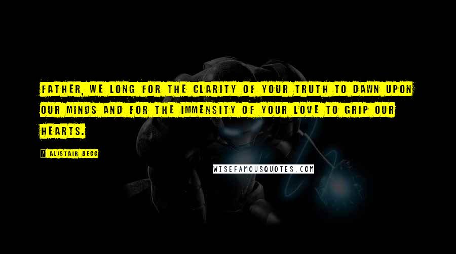Alistair Begg Quotes: Father, we long for the clarity of Your truth to dawn upon our minds and for the immensity of Your love to grip our hearts.