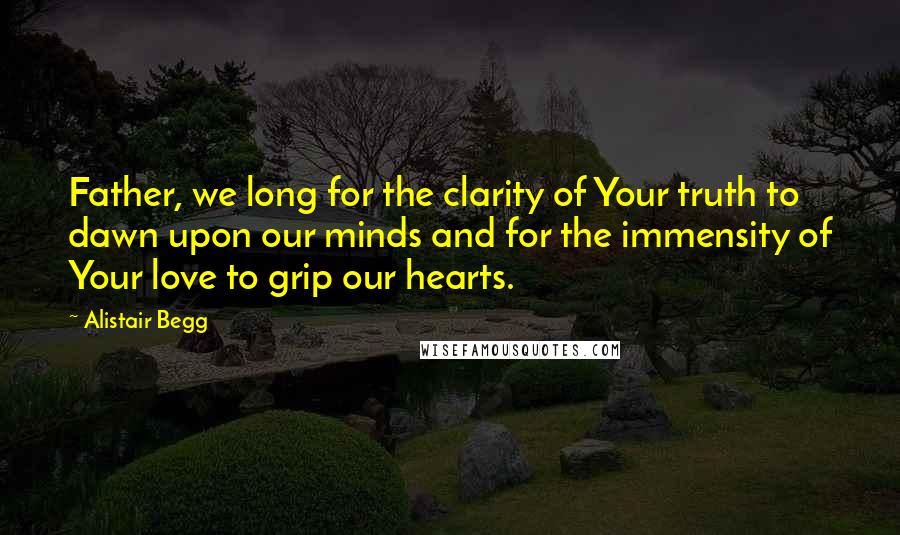 Alistair Begg Quotes: Father, we long for the clarity of Your truth to dawn upon our minds and for the immensity of Your love to grip our hearts.