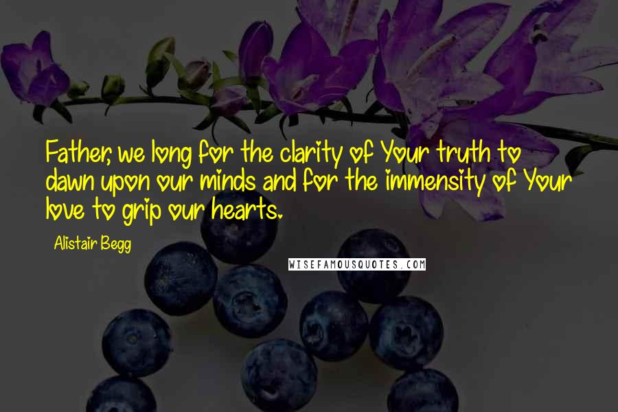 Alistair Begg Quotes: Father, we long for the clarity of Your truth to dawn upon our minds and for the immensity of Your love to grip our hearts.