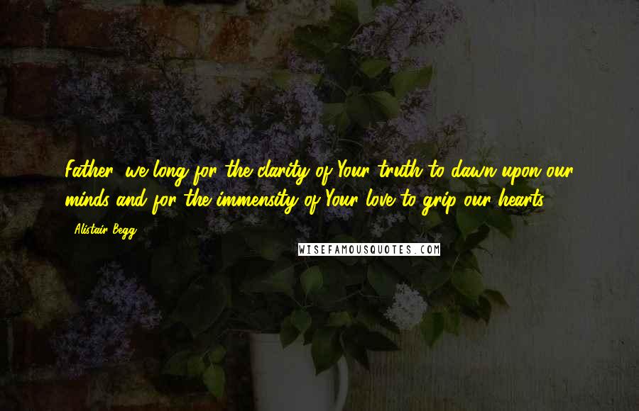 Alistair Begg Quotes: Father, we long for the clarity of Your truth to dawn upon our minds and for the immensity of Your love to grip our hearts.
