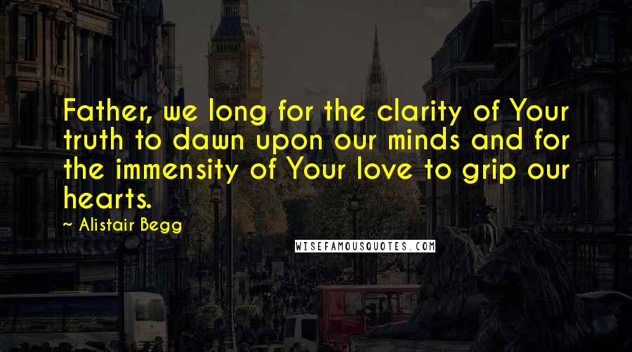 Alistair Begg Quotes: Father, we long for the clarity of Your truth to dawn upon our minds and for the immensity of Your love to grip our hearts.