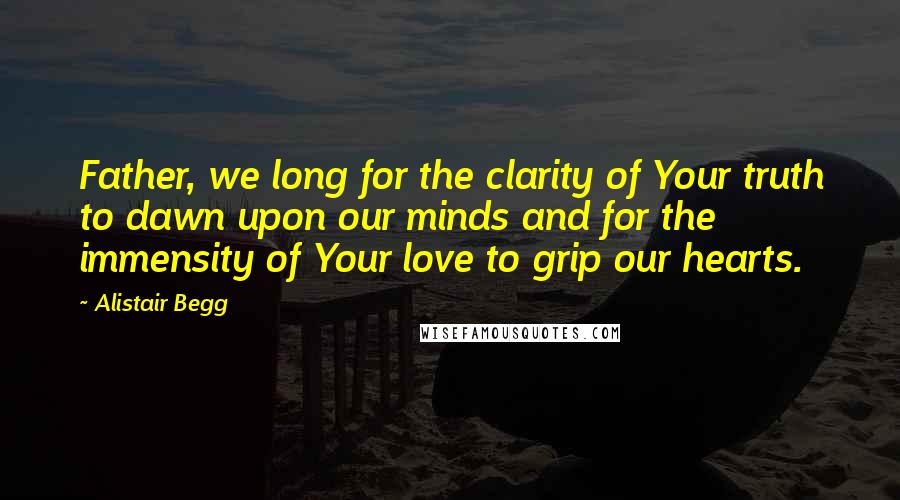 Alistair Begg Quotes: Father, we long for the clarity of Your truth to dawn upon our minds and for the immensity of Your love to grip our hearts.