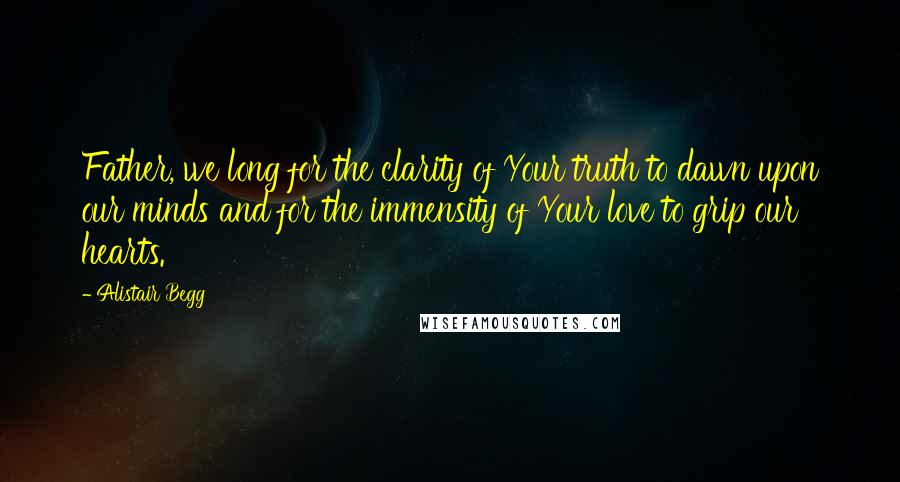 Alistair Begg Quotes: Father, we long for the clarity of Your truth to dawn upon our minds and for the immensity of Your love to grip our hearts.