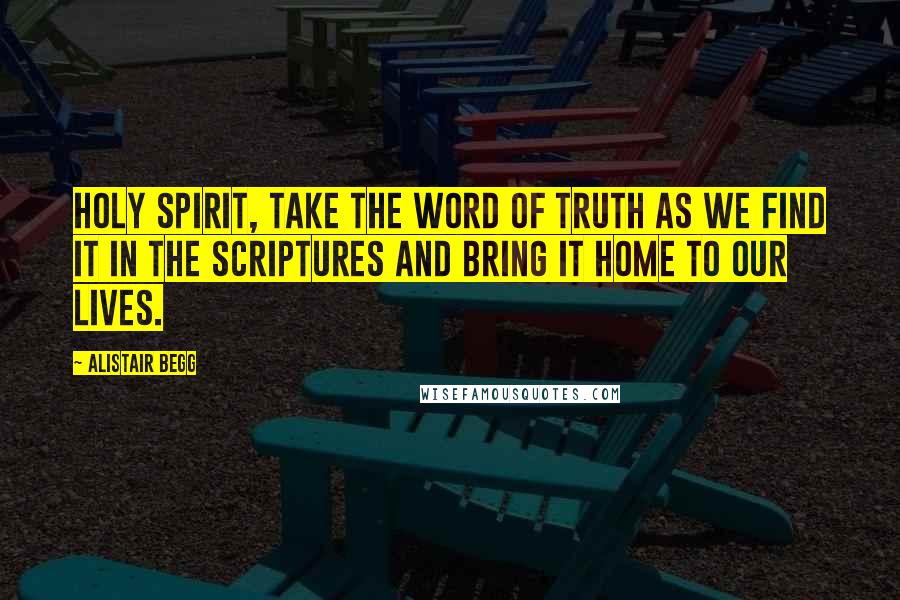 Alistair Begg Quotes: Holy Spirit, take the Word of truth as we find it in the Scriptures and bring it home to our lives.