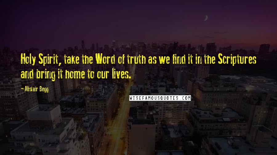 Alistair Begg Quotes: Holy Spirit, take the Word of truth as we find it in the Scriptures and bring it home to our lives.