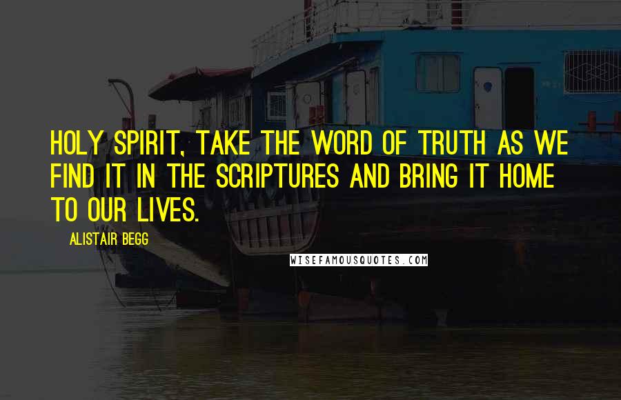 Alistair Begg Quotes: Holy Spirit, take the Word of truth as we find it in the Scriptures and bring it home to our lives.