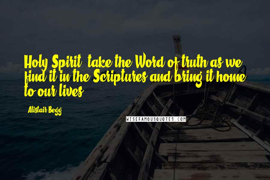 Alistair Begg Quotes: Holy Spirit, take the Word of truth as we find it in the Scriptures and bring it home to our lives.