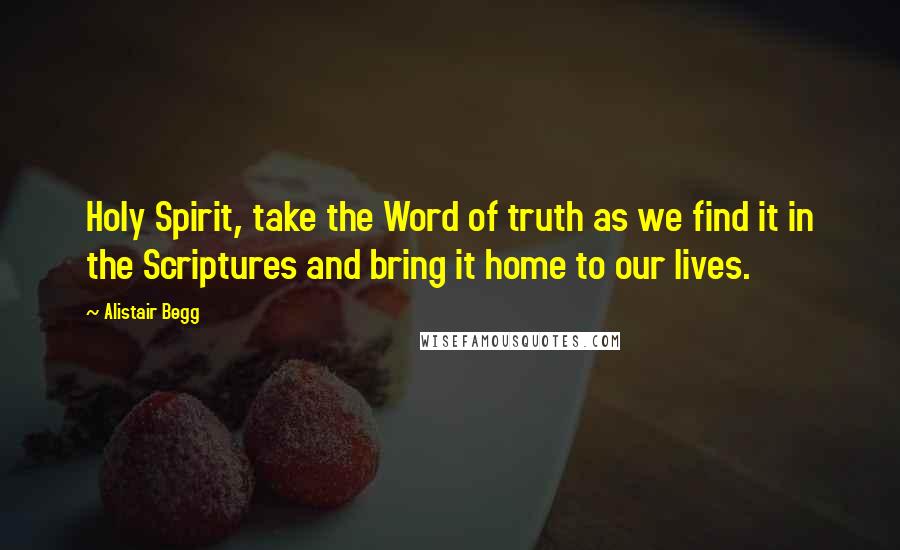 Alistair Begg Quotes: Holy Spirit, take the Word of truth as we find it in the Scriptures and bring it home to our lives.