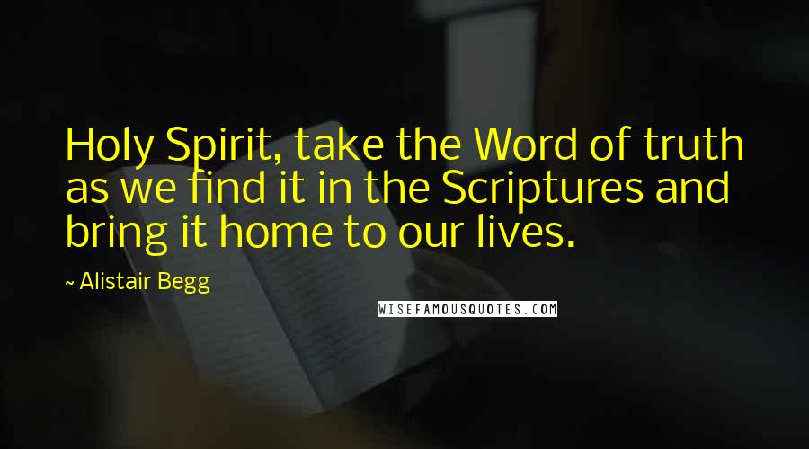 Alistair Begg Quotes: Holy Spirit, take the Word of truth as we find it in the Scriptures and bring it home to our lives.