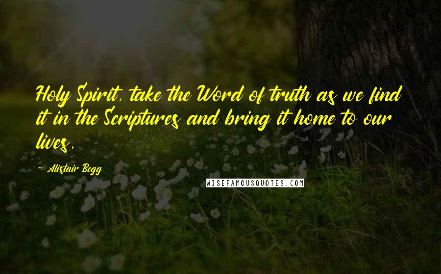 Alistair Begg Quotes: Holy Spirit, take the Word of truth as we find it in the Scriptures and bring it home to our lives.