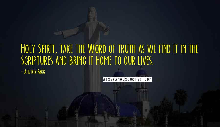 Alistair Begg Quotes: Holy Spirit, take the Word of truth as we find it in the Scriptures and bring it home to our lives.