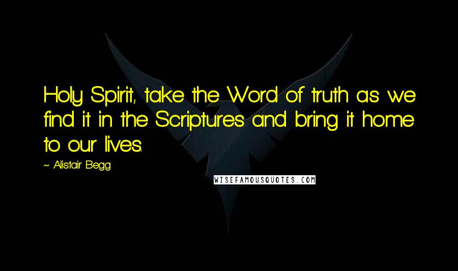 Alistair Begg Quotes: Holy Spirit, take the Word of truth as we find it in the Scriptures and bring it home to our lives.