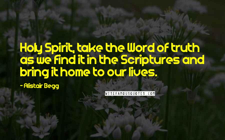 Alistair Begg Quotes: Holy Spirit, take the Word of truth as we find it in the Scriptures and bring it home to our lives.