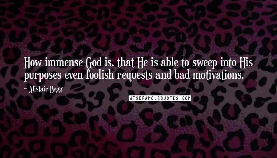 Alistair Begg Quotes: How immense God is, that He is able to sweep into His purposes even foolish requests and bad motivations.