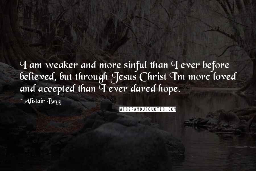 Alistair Begg Quotes: I am weaker and more sinful than I ever before believed, but through Jesus Christ I'm more loved and accepted than I ever dared hope.