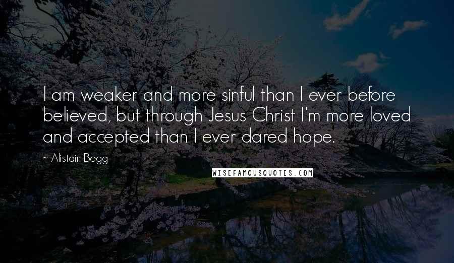 Alistair Begg Quotes: I am weaker and more sinful than I ever before believed, but through Jesus Christ I'm more loved and accepted than I ever dared hope.