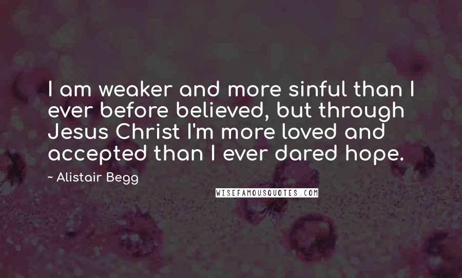 Alistair Begg Quotes: I am weaker and more sinful than I ever before believed, but through Jesus Christ I'm more loved and accepted than I ever dared hope.