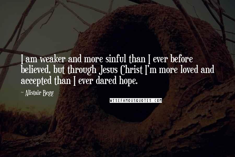 Alistair Begg Quotes: I am weaker and more sinful than I ever before believed, but through Jesus Christ I'm more loved and accepted than I ever dared hope.