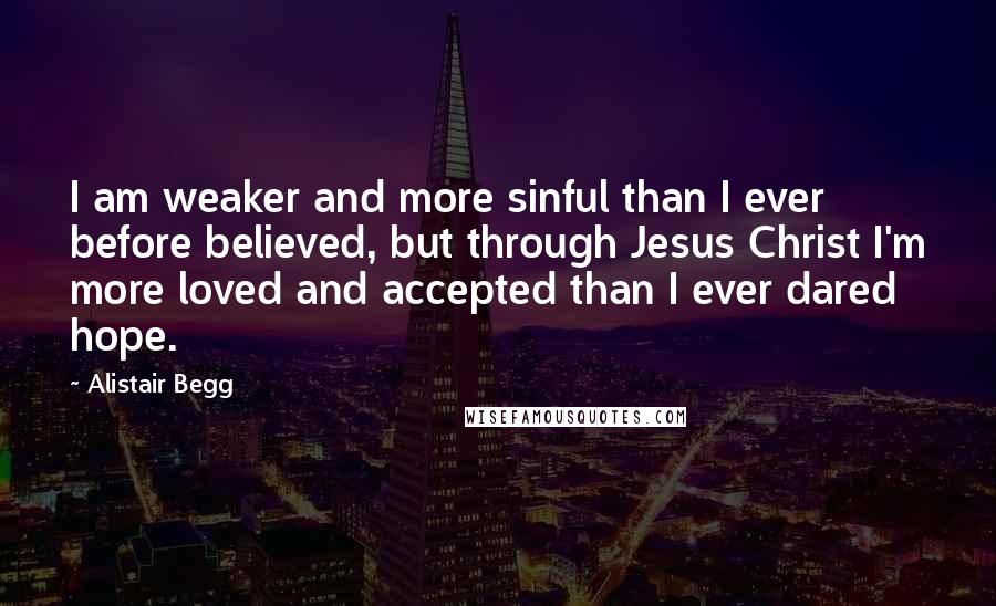 Alistair Begg Quotes: I am weaker and more sinful than I ever before believed, but through Jesus Christ I'm more loved and accepted than I ever dared hope.