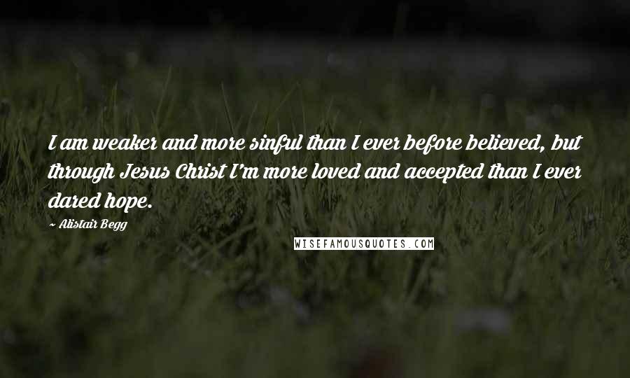 Alistair Begg Quotes: I am weaker and more sinful than I ever before believed, but through Jesus Christ I'm more loved and accepted than I ever dared hope.