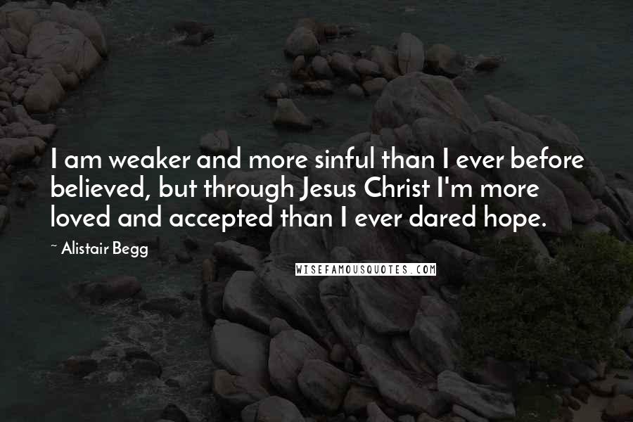 Alistair Begg Quotes: I am weaker and more sinful than I ever before believed, but through Jesus Christ I'm more loved and accepted than I ever dared hope.