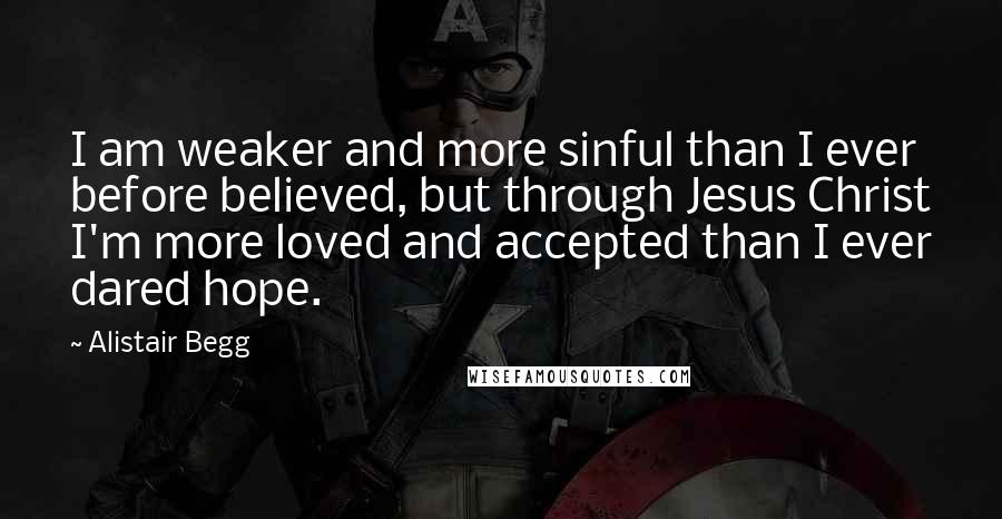 Alistair Begg Quotes: I am weaker and more sinful than I ever before believed, but through Jesus Christ I'm more loved and accepted than I ever dared hope.