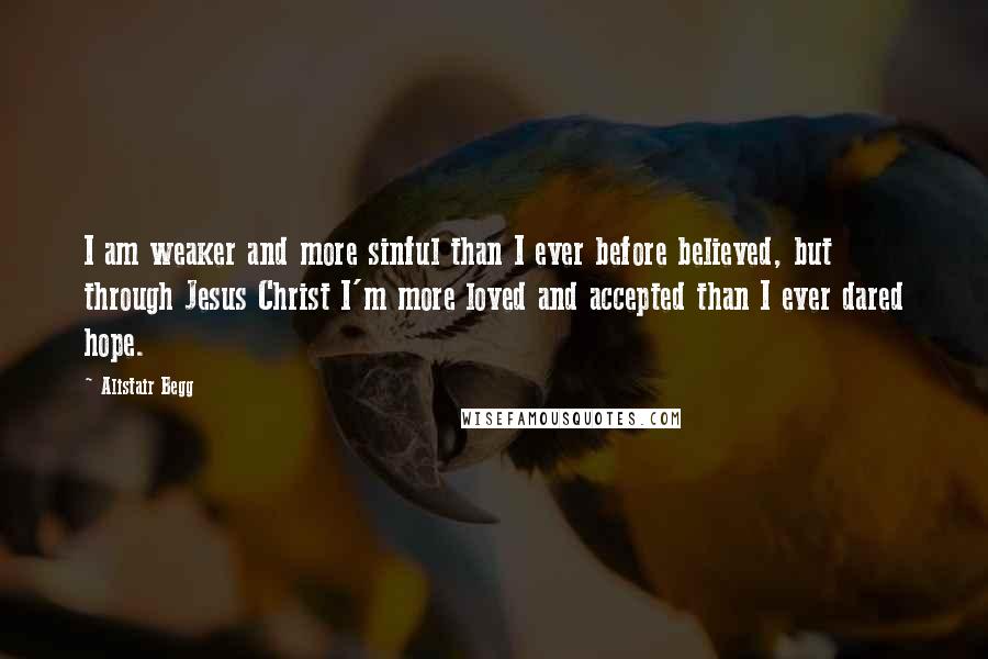 Alistair Begg Quotes: I am weaker and more sinful than I ever before believed, but through Jesus Christ I'm more loved and accepted than I ever dared hope.