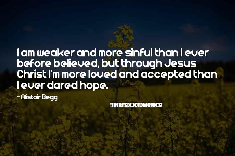 Alistair Begg Quotes: I am weaker and more sinful than I ever before believed, but through Jesus Christ I'm more loved and accepted than I ever dared hope.