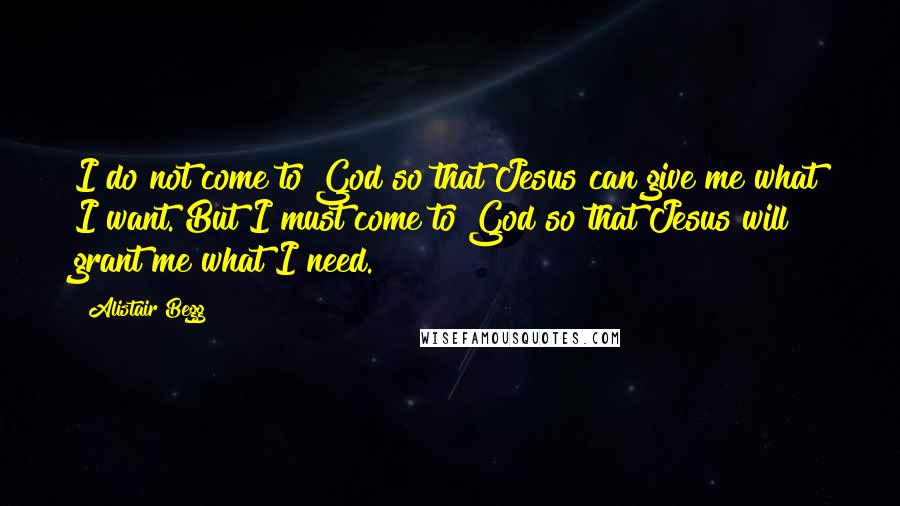 Alistair Begg Quotes: I do not come to God so that Jesus can give me what I want. But I must come to God so that Jesus will grant me what I need.