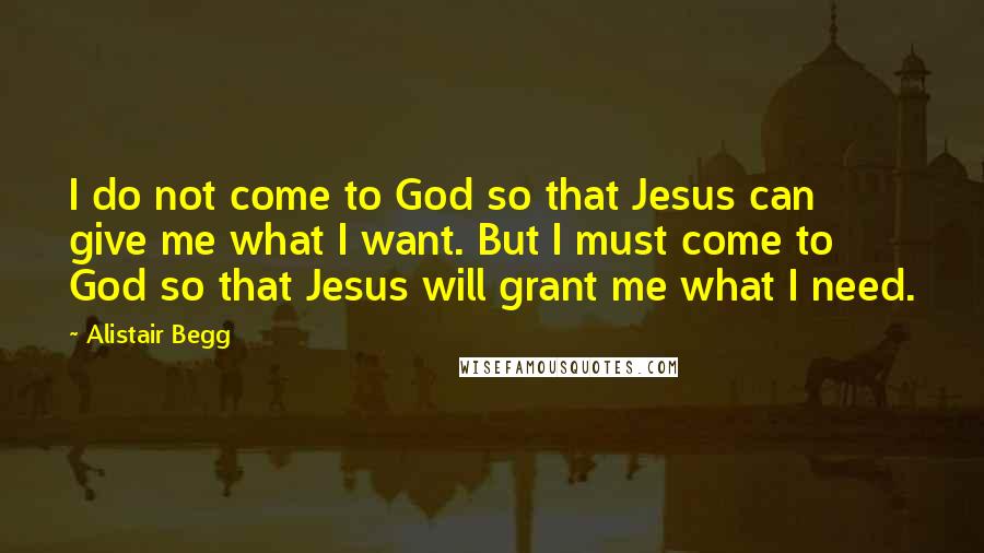 Alistair Begg Quotes: I do not come to God so that Jesus can give me what I want. But I must come to God so that Jesus will grant me what I need.