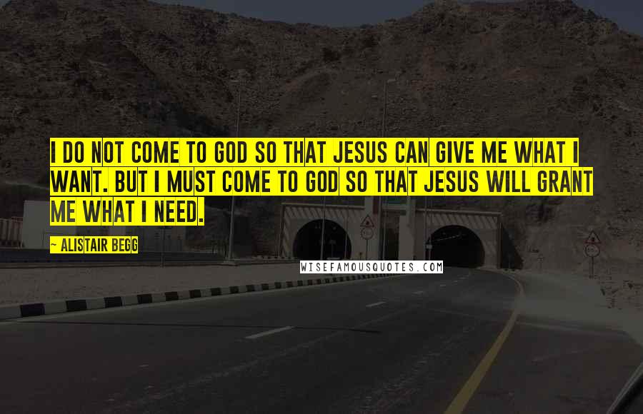 Alistair Begg Quotes: I do not come to God so that Jesus can give me what I want. But I must come to God so that Jesus will grant me what I need.