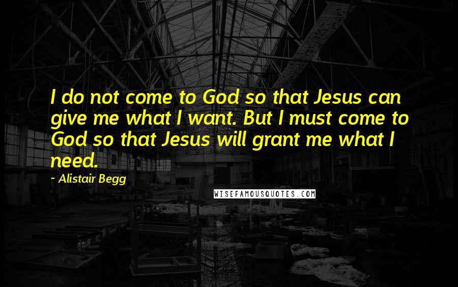 Alistair Begg Quotes: I do not come to God so that Jesus can give me what I want. But I must come to God so that Jesus will grant me what I need.