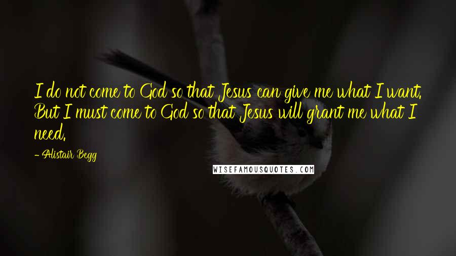 Alistair Begg Quotes: I do not come to God so that Jesus can give me what I want. But I must come to God so that Jesus will grant me what I need.