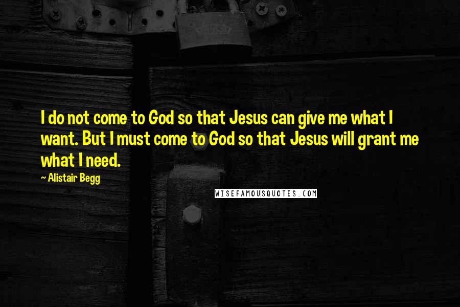 Alistair Begg Quotes: I do not come to God so that Jesus can give me what I want. But I must come to God so that Jesus will grant me what I need.