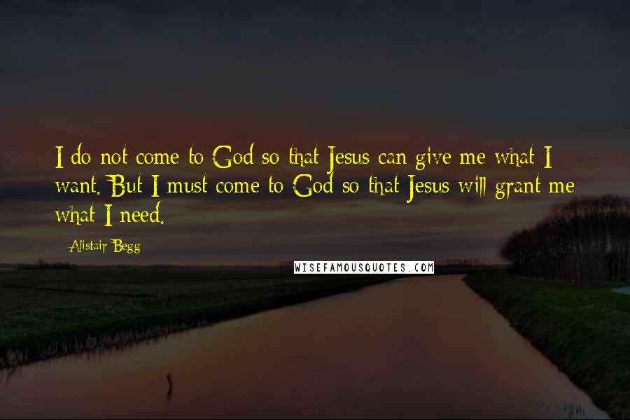 Alistair Begg Quotes: I do not come to God so that Jesus can give me what I want. But I must come to God so that Jesus will grant me what I need.